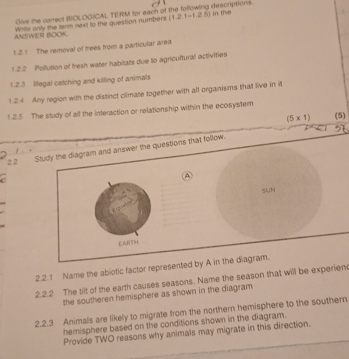 Give the correct BIOLOGICAL TERM for each of the following descriptions. 
Write only the term next to the question numbers (1,2,1-1,2,5) in the 
ANSWER BOOK. 
1.2.1 The removal of trees from a particular area 
1.2.2 Pollution of fresh water habitats due to agricultural activities 
1.2.3 Illegal catching and killing of animals 
1.2.4 Any region with the distinct climate together with all organisms that live in it 
1.2.5 The study of all the interaction or relationship within the ecosystem
(5* 1) (5) 
2.2 Study the diagram and answer the questions that follow. 
A 
SUN 
2.2.1 Name the abiotic factor represented by A in the diagram. 
2.2.2 The tilt of the earth causes seasons. Name the season that will be experien 
the southeren hemisphere as shown in the diagram 
2.2.3 Animals are likely to migrate from the northern hemisphere to the southern 
hemisphere based on the conditions shown in the diagram. 
Provide TWO reasons why animals may migrate in this direction.