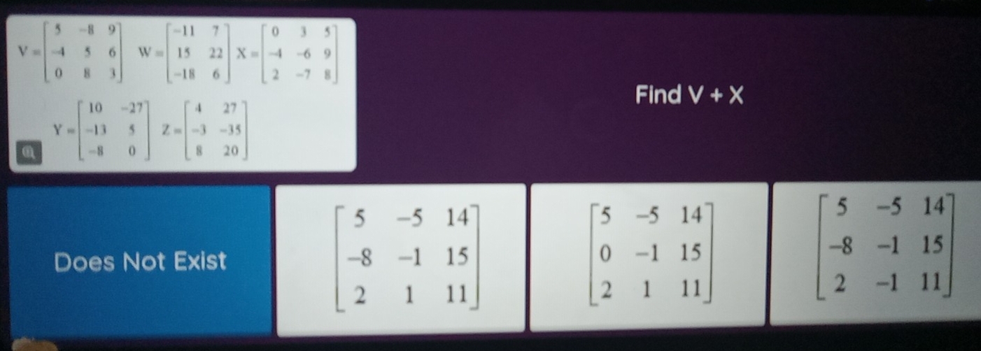 V=beginbmatrix 5&-8&9 -4&5&6 0&8&3endbmatrix W=beginbmatrix -11&7 15&22 -18&6endbmatrix X=beginbmatrix 0&3&5 -4&-6&9 2&-7&8endbmatrix
Find V+X
Y=beginbmatrix 10&-27 -13&5 -8&0endbmatrix Z=beginbmatrix 4&27 -3&-35 8&20endbmatrix
Does Not Exist
beginbmatrix 5&-5&14 -8&-1&15 2&1&11endbmatrix
beginbmatrix 5&-5&14 0&-1&15 2&1&11endbmatrix
beginbmatrix 5&-5&14 -8&-1&15 2&-1&11endbmatrix