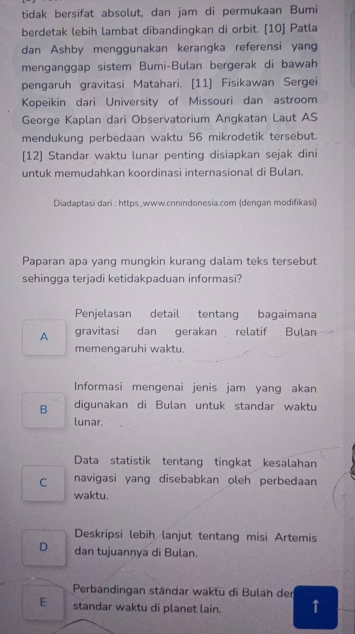 tidak bersifat absolut, dan jam di permukaan Bumi
berdetak lebih lambat dibandingkan di orbit. [10] Patla
dan Ashby menggunakan kerangka referensi yang
menganggap sistem Bumi-Bulan bergerak di bawah
pengaruh gravitasi Matahari. [11] Fisikawan Sergei
Kopeikin dari University of Missouri dan astroom
George Kaplan dari Observatorium Angkatan Laut AS
mendukung perbedaan waktu 56 mikrodetik tersebut.
[12] Standar waktu lunar penting disiapkan sejak dini
untuk memudahkan koordinasi internasional di Bulan.
Diadaptasi dari : https_www.cnnindonesia.com (dengan modifikasi)
Paparan apa yang mungkin kurang dalam teks tersebut
sehingga terjadi ketidakpaduan informasi?
Penjelasan detail tentang bagaimana
A gravitasi dan gerakan relatif Bulan
memengaruhi waktu.
Informasi mengenai jenis jam yang akan
B digunakan di Bulan untuk standar waktu
lunar.
Data statistik tentang tingkat kesalahan
C navigasi yang disebabkan oleh perbedaan
waktu.
Deskripsi lebih lanjut tentang misi Artemis
D dan tujuannya di Bulan.
Perbandingan ständar waktu di Bulan der
E standar waktu di planet lain.
↑