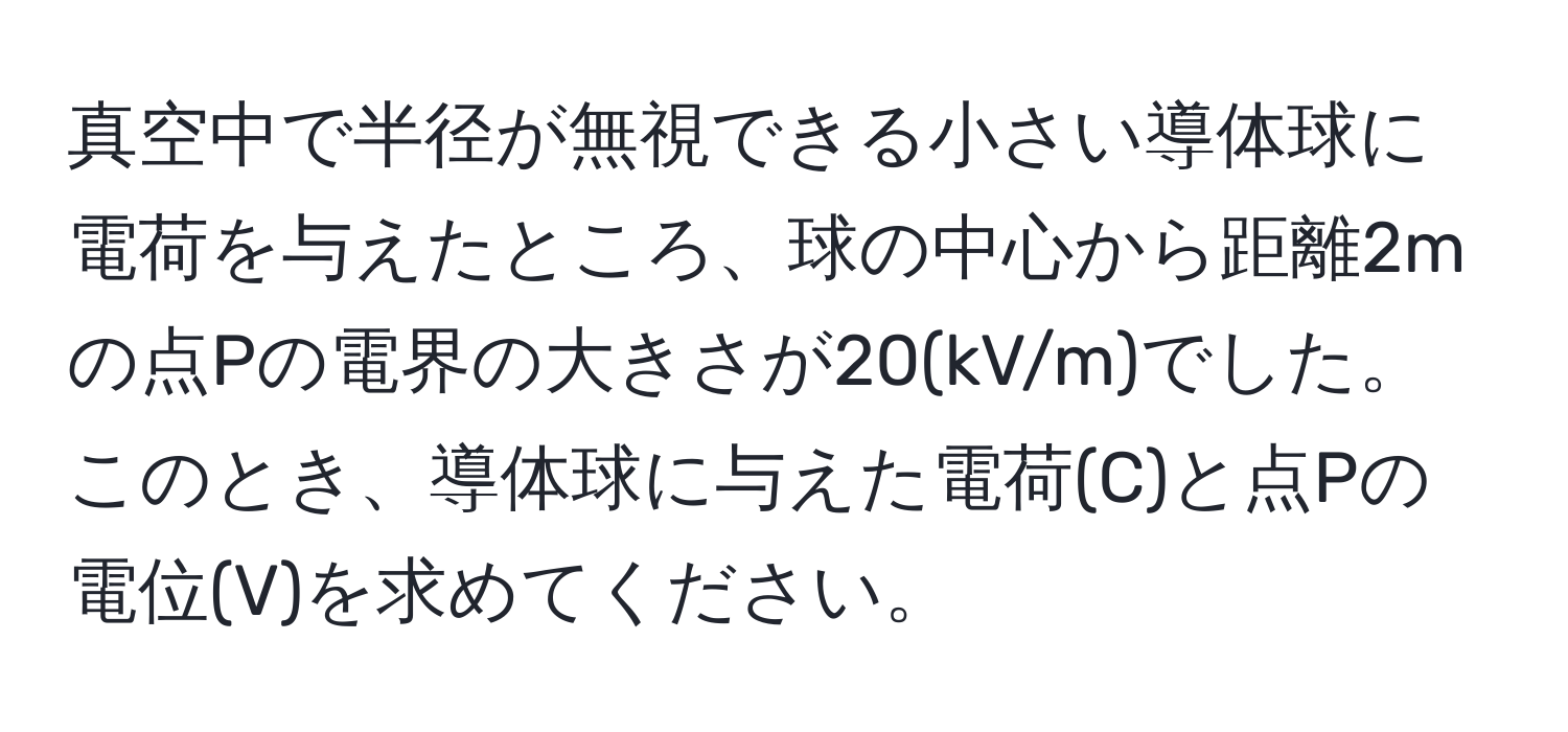 真空中で半径が無視できる小さい導体球に電荷を与えたところ、球の中心から距離2mの点Pの電界の大きさが20(kV/m)でした。このとき、導体球に与えた電荷(C)と点Pの電位(V)を求めてください。