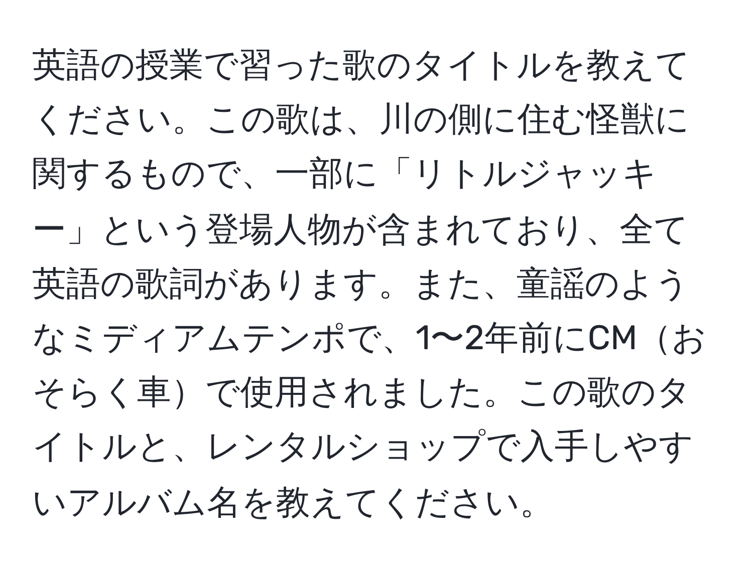 英語の授業で習った歌のタイトルを教えてください。この歌は、川の側に住む怪獣に関するもので、一部に「リトルジャッキー」という登場人物が含まれており、全て英語の歌詞があります。また、童謡のようなミディアムテンポで、1〜2年前にCMおそらく車で使用されました。この歌のタイトルと、レンタルショップで入手しやすいアルバム名を教えてください。