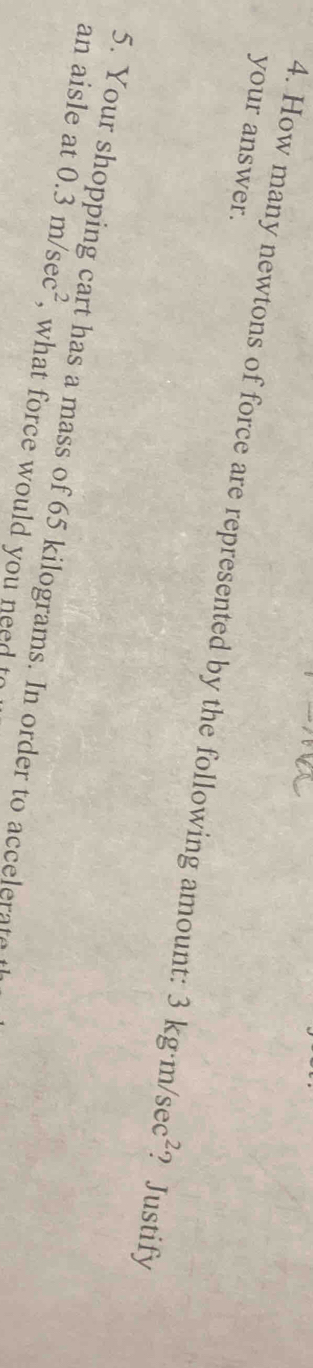 your answer. 
4. How many newtons of force are represented by the following amount: 3kg· m/sec^2 ? Justify 
5. Your shopping cart has a mass of 65 kilograms. In order to accelerat 
an aisle at 0.3m/sec^2 , what force would you need