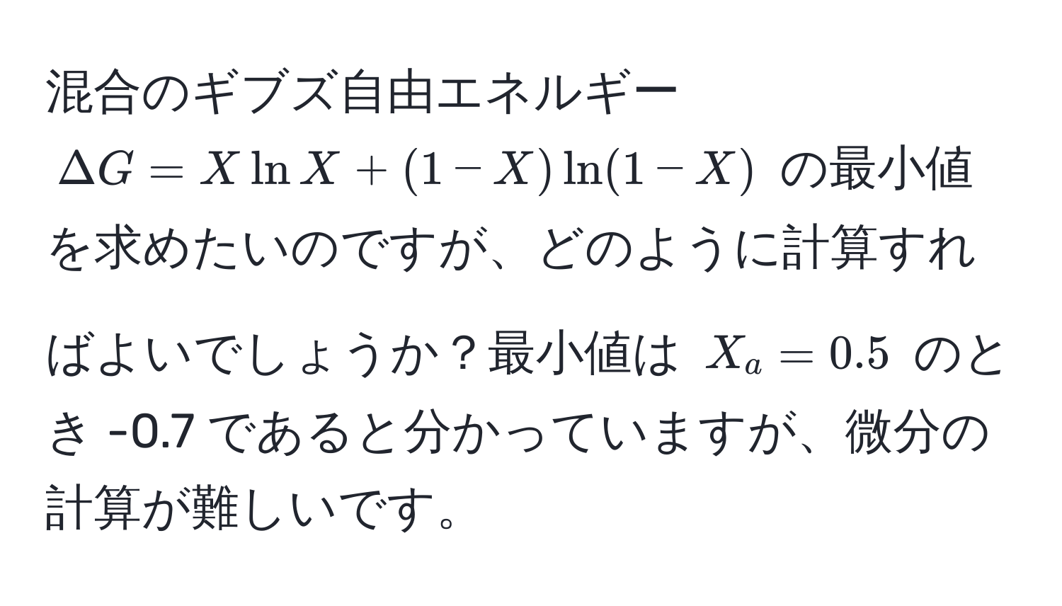 混合のギブズ自由エネルギー $Delta G = X ln X + (1 - X) ln (1 - X)$ の最小値を求めたいのですが、どのように計算すればよいでしょうか？最小値は $X_a = 0.5$ のとき -0.7 であると分かっていますが、微分の計算が難しいです。