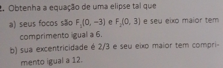 Obtenha a equação de uma elipse tal que 
a) seus focos são F_1(0,-3) e F_2(0,3) e seu eixo maior tem 
comprimento igual a 6. 
b) sua excentricidade é 2/3 e seu eixo maior tem compri- 
mento igual a 12.