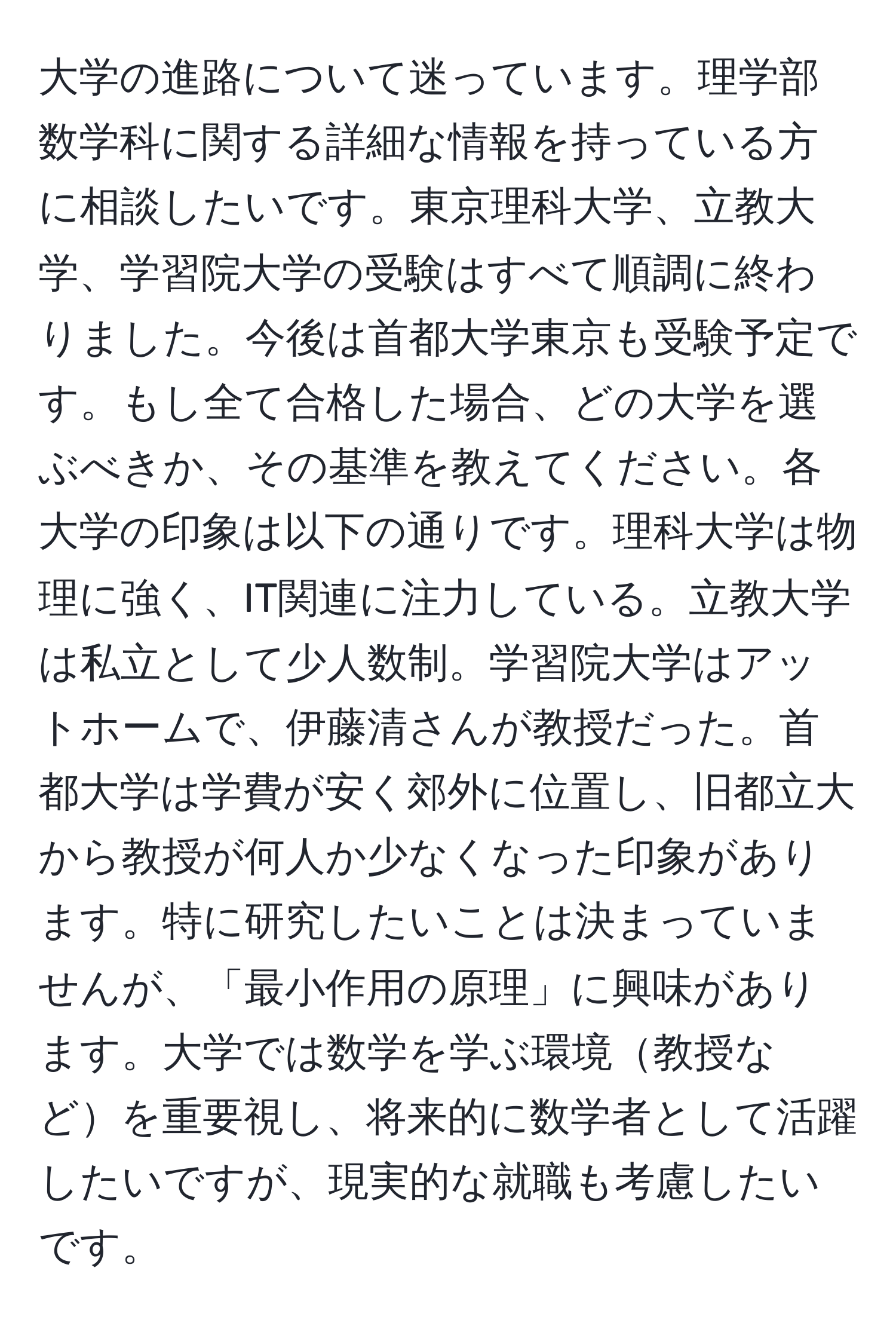 大学の進路について迷っています。理学部数学科に関する詳細な情報を持っている方に相談したいです。東京理科大学、立教大学、学習院大学の受験はすべて順調に終わりました。今後は首都大学東京も受験予定です。もし全て合格した場合、どの大学を選ぶべきか、その基準を教えてください。各大学の印象は以下の通りです。理科大学は物理に強く、IT関連に注力している。立教大学は私立として少人数制。学習院大学はアットホームで、伊藤清さんが教授だった。首都大学は学費が安く郊外に位置し、旧都立大から教授が何人か少なくなった印象があります。特に研究したいことは決まっていませんが、「最小作用の原理」に興味があります。大学では数学を学ぶ環境教授などを重要視し、将来的に数学者として活躍したいですが、現実的な就職も考慮したいです。