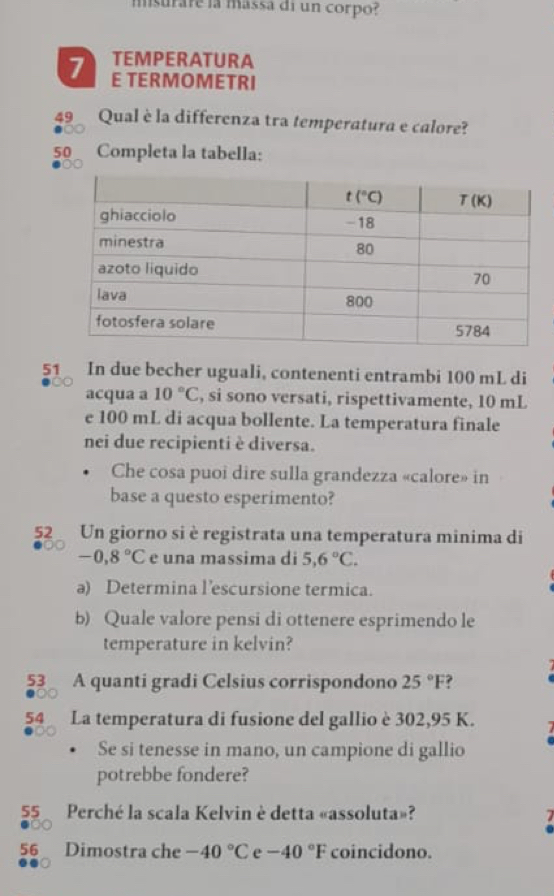 msurare la massa di un corpo?
TEMPERATURA
7 E TERMOMETRI
49 Qual è la differenza tra temperatura e calore?
50 Completa la tabella:
51 In due becher uguali, contenenti entrambi 100 mL di
acqua a 10°C , si sono versati, rispettivamente, 10 mL
e 100 mL di acqua bollente. La temperatura finale
nei due recipienti è diversa.
Che cosa puoi dire sulla grandezza «calore» in
base a questo esperimento?
52 Un giorno si è registrata una temperatura minima di
-0,8°C e una massima di 5,6°C.
a) Determina l’escursione termica.
b) Quale valore pensi di ottenere esprimendo le
temperature in kelvin?
53 A quanti gradi Celsius corrispondono 25°F ?
54 La temperatura di fusione del gallio è 302,95 K.
Se si tenesse in mano, un campione di gallio
potrebbe fondere?
55 Perché la scala Kelvin è detta «assoluta»?
  
56 Dimostra che -40°C e -40°F coincidono.