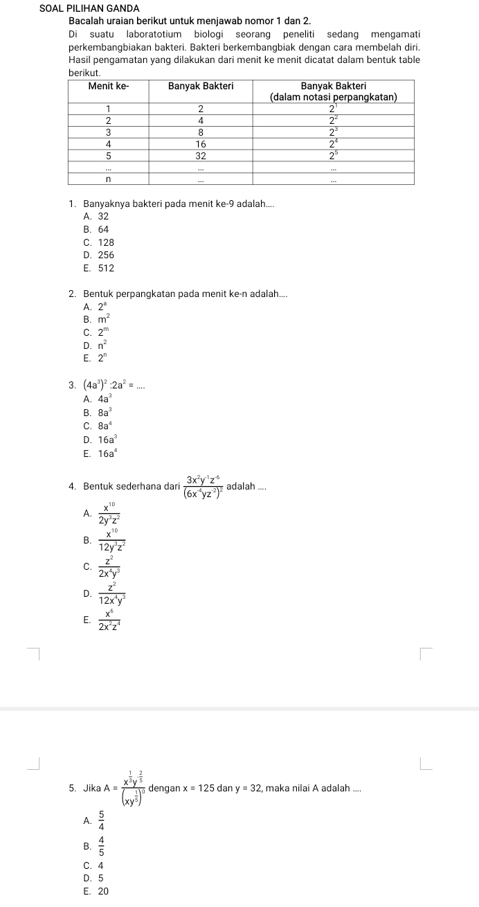 SOAL PILIHAN GANDA
Bacalah uraian berikut untuk menjawab nomor 1 dan 2.
Di suatu laboratotium biologi seorang peneliti sedang mengamati
perkembangbiakan bakteri. Bakteri berkembangbiak dengan cara membelah diri.
Hasil pengamatan yang dilakukan dari menit ke menit dicatat dalam bentuk table
1. Banyaknya bakteri pada menit ke-9 adalah....
A. 32
B. 64
C. 128
D. 256
E. 512
2. Bentuk perpangkatan pada menit ke-n adalah....
A. 2^a
B. m^2
2^m
D. n^2
E. 2^n
3. (4a^3)^2:2a^2=...
A. 4a^3
B. 8a^3
C. 8a^4
D. 16a^3
E. 16a^4
4. Bentuk sederhana dari frac 3x^2y^(-1)z^(-6)(6x^(-4)yz^(-2))^2 adalah ....
A.  x^(10)/2y^3z^2 
B.  x^(10)/12y^3z^2 
C.  z^2/2x^4y^3 
D.  z^2/12x^4y^3 
E.  x^6/2x^2z^4 
5. Jika A=frac x^(frac 1)2y^(frac 2)5(xy^(frac 1)5)^0 dengan x=125 dan y=32 , maka nilai A adalah ....
A.  5/4 
B.  4/5 
C. 4
D. 5
E. 20