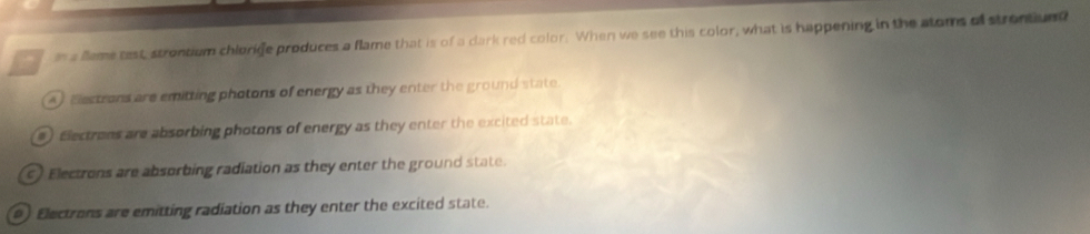 as a fleme test, strontium chlorige produces a flame that is of a dark red color. When we see this color, what is happening in the atoms of strontiund
A Eestrons are emitting photons of energy as they enter the ground state.
) Electrons are absorbing photons of energy as they enter the excited state.
c) Electrons are absorbing radiation as they enter the ground state.
9) Electrons are emitting radiation as they enter the excited state.