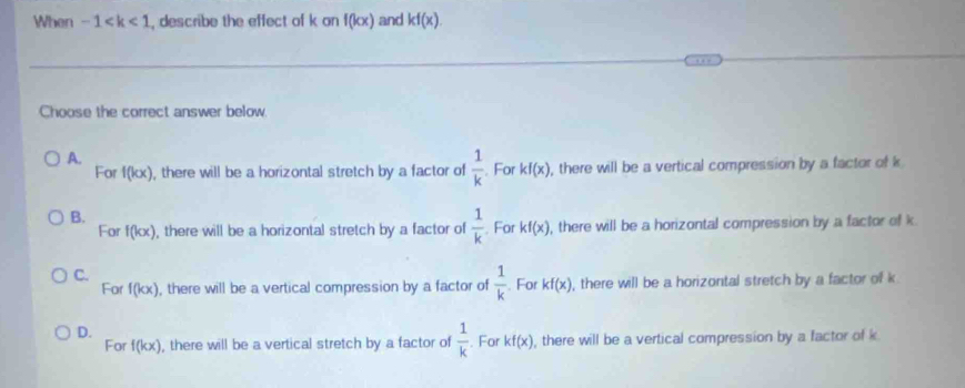 When -1 , describe the effect of k on f(kx) and kf(x). 
Choose the correct answer below.
A.
For f(kx) ), there will be a horizontal stretch by a factor of  1/k . For kf(x) , there will be a vertical compression by a factor of k
B.
For f(kx) , there will be a horizontal stretch by a factor of  1/k . For kf(x) , there will be a horizontal compression by a factor of k
C.
For f(kx) , there will be a vertical compression by a factor of  1/k . For kf(x) , there will be a horizontal stretch by a factor of k
D. . For kf(x) , there will be a vertical compression by a factor of k
For f(kx) , there will be a vertical stretch by a factor of  1/k 