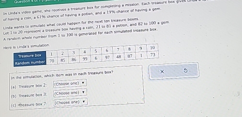 Question 
In Unda's video game, she receives a treasure box for completing a mission. Each treasure box gives Ul 
of having a coin, a 61% chance of having a potion, and a 19% chance of having a gem. 
Linda wants to simulate what could happen for the next ten treasure boxes. 
Let 1 to 20 represent a treasure box having a coln, 21 to 81 a potion, and 82 to 100 a gem. 
A random whole number from 1 to 100 is generated for each simulated treasure box. 
In the simulation, which item was in each treasure box? × 5
(a) Treasure box 2 (Choose one) 
(b) Treasure box 3: (Choose one) 
(c) Treasure box 7: (Choose one)