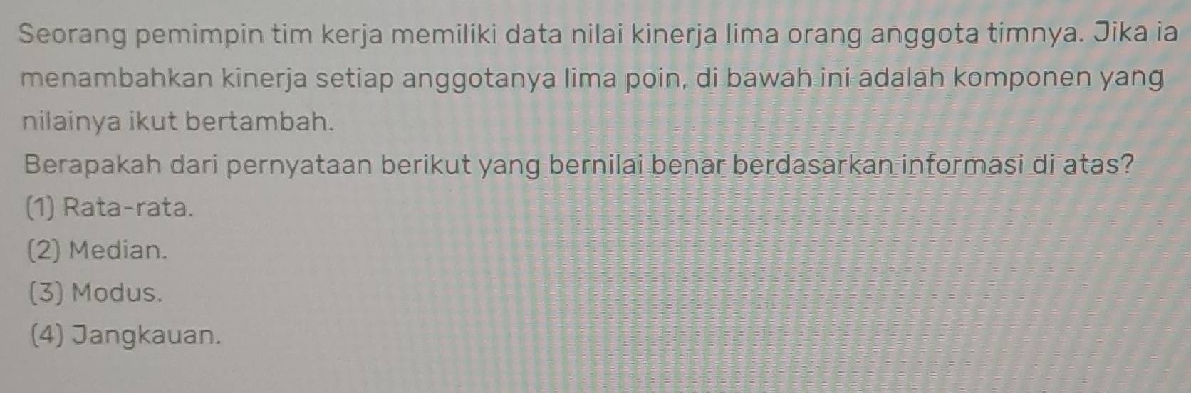 Seorang pemimpin tim kerja memiliki data nilai kinerja lima orang anggota timnya. Jika ia
menambahkan kinerja setiap anggotanya lima poin, di bawah ini adalah komponen yang
nilainya ikut bertambah.
Berapakah dari pernyataan berikut yang bernilai benar berdasarkan informasi di atas?
(1) Rata-rata.
(2) Median.
(3) Modus.
(4) Jangkauan.