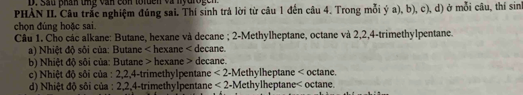 Sau phân tng văn con toluen và nydrogen 
PHÀN II. Câu trắc nghiệm đúng sai. Thí sinh trả lời từ câu 1 đến câu 4. Trong mỗi ý a), b), c), d) ở mỗi câu, thí sinh 
chọn đúng hoặc sai. 
Câu 1. Cho các alkane: Butane, hexane và decane ; 2 -Methylheptane, octane và 2, 2, 4 -trimethylpentane. 
a) Nhiệt độ sôi của: Butane < hexane < decane. 
b) Nhiệt độ sôi của: Butane > hexane > decane. 
c) Nhiệt độ sôi của : 2, 2, 4 -trimethylpentane <2</tex> -Methylheptane < octane. 
d) Nhiệt độ sôi của :  2, 2, 4 -trimethylpentane <2</tex> -Methylheptane< octane.