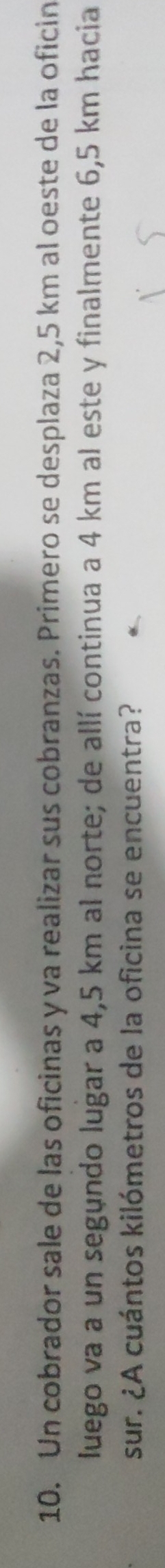 Un cobrador sale de las oficinas y va realizar sus cobranzas. Primero se desplaza 2,5 km al oeste de la oficin 
luego va a un segundo lugar a 4,5 km al norte; de allí continua a 4 km al este y finalmente 6,5 km hacia 
sur. ¿A cuántos kilómetros de la oficina se encuentra?