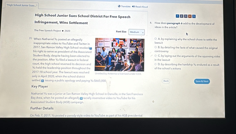 "High School Junior Sues...." Translate H Read Aloud
High School Junior Sues School District For Free Speech
Infringement, Wins Settlement 4. How does paragraph 6 add to the development of
ideas in the article?
The Free Speech Project ● 2020 Fomt Size Medium
1 When Nathaniel Yu posted an allegedlylawsuit A. by explaining why the school chose to settle the
inappropriate video to YouTube and Twitter in
2017, San Ramon Valley High School revoked B. by detailing the facts of what caused the original
his right to serve as president of the Associatedcontroversy
Student Body, despite having been elected toC. by laying out the arguments of the opposing sides
the position. After Yu filled a lawsuit in federal in the lawsuit
court, the high school reversed its decision andD. by describing the hardship Yu endured as a result
Yu held the leadership position throughout theof the school's actions
2017-18 school year. The lawsuit was resolved
only in April 2020, when the school district Untitled by Antenna is licensed under CCO.
settled, - issuing a public apology and paying Yu $665,000 : Back Save & Next
Key Player
Nathaniel Yu was a junior at San Ramon Valley High School in Danville, in the San Francisco
Bay Area, when he posted an allegedly -racially insensitive video to YouTube for his
Associated Student Body (ASB) campaign.
Further Details
On Feb. 7, 2017, Yu posted a parody-style video to YouTube as part of his ASB presidential