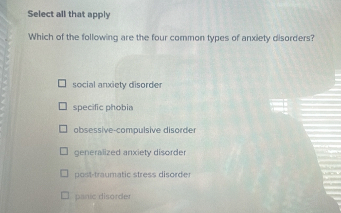 Select all that apply
Which of the following are the four common types of anxiety disorders?
social anxiety disorder
specific phobia
obsessive-compulsive disorder
generalized anxiety disorder
post-traumatic stress disorder
panic disorder