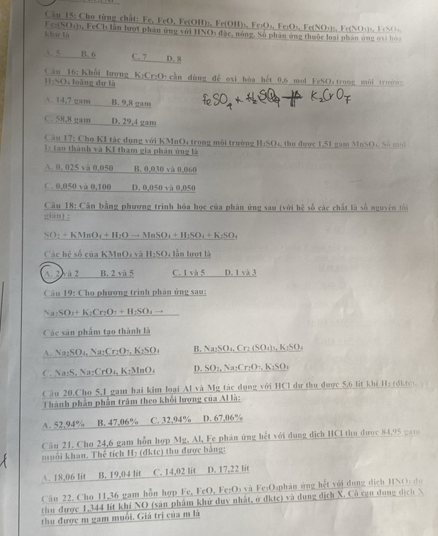 Cầu 15: Cho từng chất: Fe, FeO, Fe(OH)₂, Fe(OH)₃, Fe₃O ,Fe_2O_3,Fe(NO_3)_2,Fe(NO_3)
Fes(SO4)₃, FeCl lần lượt phản ứng với HNO3 đặc, nóng. Số phân ứng thuộc loại phản ứng oại hóa  FeSO
khử là
A. 5 B. 6 C. 7 D. 8
Cầu 16: Khối lượng K₂Cr₂Oy cần dùng đế oxi hóa hết 0.6 mol FeSO₄ trong môi trưở g
HạSO₄ loàng dự là
A. 14,7 gam B. 9,8 gam
C. 58.8 gam D. 29,4 gam
Cầu 17: Cho KI tác dụng với KMnO4 trong môi trường H_2SO_4 , thu  được 1,51 gam MnSO4 S ố  m  
e tao thành và KI tham gia phân ứng là
A. 0, 025 và 0,050 B. 0,030 và 0,060
C. 0,050 và 0,100 D. 0,050 và 0.050
Câu 18: Cân bằng phương trình hỏa học của phân ứng sau (với hệ số các chất là số nguyên tôi
giān) :
SO: +KMnO_4+H_2Oto MnSO_4+H_2SO_4+K_2SO_4
Các l overline cshat o của KM _1O_4 và H_2SO 4 lần lượt là
A. 2 à 2 B. 2 và 5 C. 1 và 5 D. 1sqrt(a)?
Câu 19: Cho phương trình phản ứng sau:
Na₂SO₃+ K₂Cr₂O7 + H₂SO₄ →
Các sản phẩm tạo thành là
A. Na₂SO₄, Na₂Cr₂O7, K₂SO₄ B. Na₂S _ D_4,Cr_2(SO_4)_3,K_2SO_4
C. Na₂S. Na₂CrO₄, K₂MnO₄ D. SO:, A a2 Cr_2O_7,K_2SO_4
Câu 20.Cho 5,1 gam hai kim loại Al và Mỹ tác dụng với HCl dự thu được 5,6 lít khi H₂ (dkte).
Thành phần phần trăm theo khối lượng của Al là:
A. 52.94% B. 47.06% C. 32,94% D. 67,06%
Câu 21. Cho 24,6 gam hỗn hợp Mg, Al, Fe phân ứng hết với dung dịch HCI thu được 84,95 gam
muối khan. Thể tích H₂ (đktc) thu được băng:
A. 18,06 lit B. 19,04 lit C. 14,02 lit D. 17,22 lit
Câu 22. Cho 11,36 gam hỗn hợp Fe, FeO, Fe₂O₃ và Fe₁O₄phản ứng hết với dụng dịch HNOi đự
thu được 1.344 lít khí NO (sản phâm khử duy nhất, ở dkte) và dung dịch X. Cô cạn dung dịch X
thu được m gam muối. Giá trị của m là