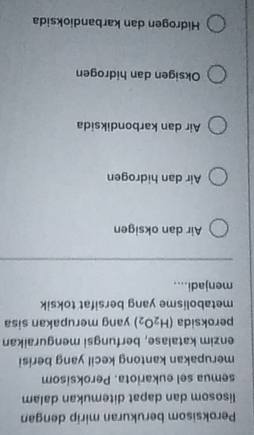 Peroksisom berukuran mirip dengan
lisosom dan dapat ditemukan dalam
semua sel eukariota. Peroksisom
merupakan kantong kecil yang berisi
enzim katalase, berfungsi menguraikan
peroksida (H_2O_2) yang merupakan sisa
metabolisme yang bersifat toksik
menjadi....
Air dan oksigen
Air dan hidrogen
Air dan karbondiksida
Oksigen dan hidrogen
Hidrogen dan karbandioksida