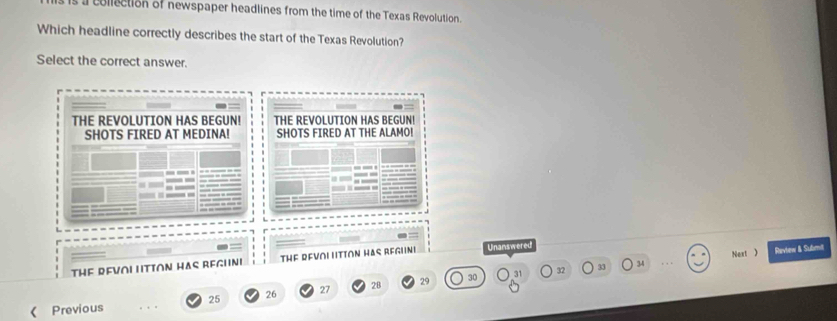 collection of newspaper headlines from the time of the Texas Revolution.
Which headline correctly describes the start of the Texas Revolution?
Select the correct answer.
THE REVOLUTION HAS BEGUN! THE REVOLUTION HAS BEGUN!
SHOTS FIRED AT MEDINA! SHOTS FIRED AT THE ALAMO!
THE REVOI LITTON HAS REGHNI THF RFVNI Htion Has Regini Unanswered
31 32 33 34 Next  Revtew & Submit
25 26 27 28 29 30
《 Previous