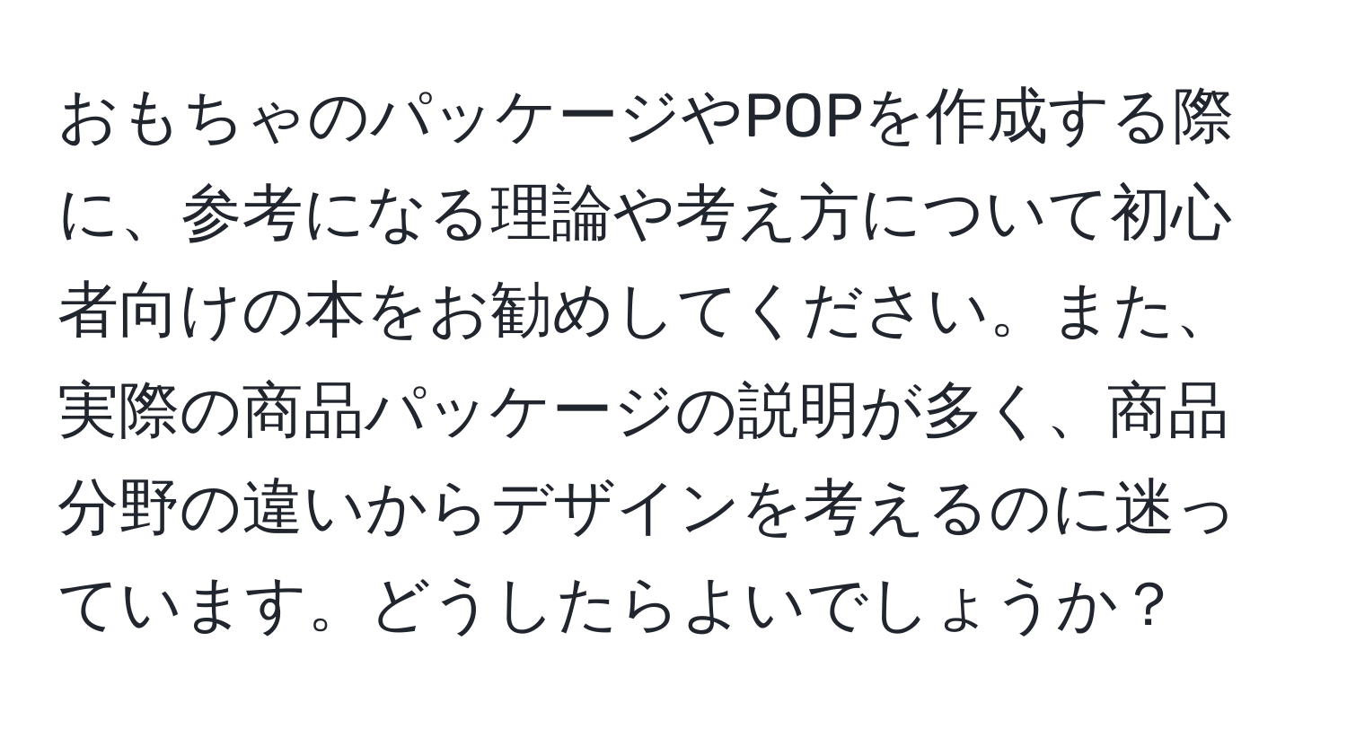 おもちゃのパッケージやPOPを作成する際に、参考になる理論や考え方について初心者向けの本をお勧めしてください。また、実際の商品パッケージの説明が多く、商品分野の違いからデザインを考えるのに迷っています。どうしたらよいでしょうか？