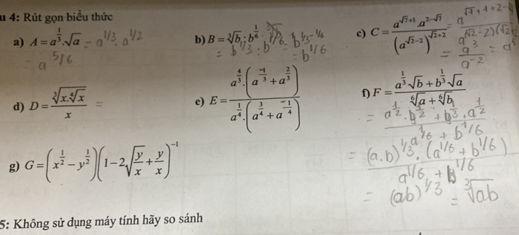 4: Rút gọn biểu thức 
a) A=a^(frac 1)3.sqrt(a)
b) B=sqrt[3](b);b^(frac 1)6
c) C=frac a^(sqrt(7)+1)a^(2-sqrt(7))(a^(sqrt(7)-2))^sqrt(2)+2
d) D=frac sqrt[3](x.sqrt [4]x)x=
e) E=frac a^(frac 4)3(a^(frac -1)3+a^(frac 2)3)a^(frac 1)4(a^(frac 1)4+a^(-frac 1)4) f F=frac a^(frac 1)3sqrt(b)+b^(frac 1)3sqrt(a)sqrt[6](a)+sqrt[6](b)
g) G=(x^(frac 1)2-y^(frac 1)2)(1-2sqrt(frac y)x+ y/x )^-1
5: Không sử dụng máy tính hãy so sánh