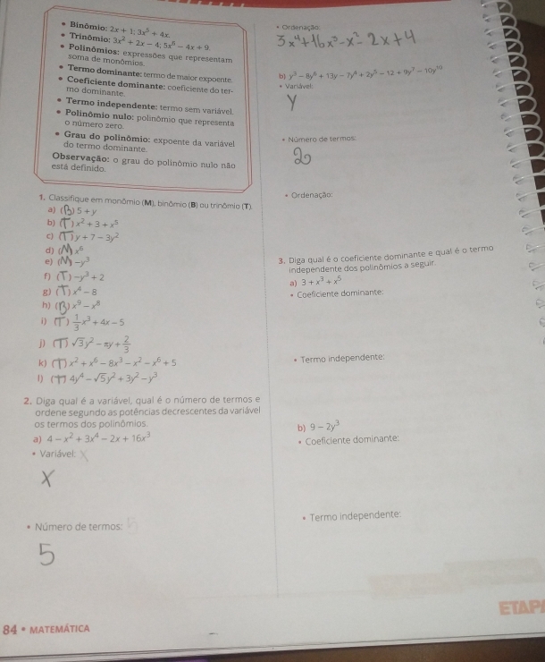 Binômio 2x+1:3x^5+4x
Ordenação
Trinômio: 3x^2+2x-4;5x^5-4x+9.
Polinômios: expressões que representam
soma de monômios.
Termo dominante: termo de maior expoente. b y^3-8y^6+13y-7y^4+2y^5-12+9y^7-10y^(10)
Coficiente dominante: coeficiente do ter-
* Variável
mo dominante.
Termo independente: termo sem variável.
Polinômio nulo: polinômio que representa
o número zero
* Número de termos:
Grau do polinômio: expoente da variável
do termo dominante.
Observação: o grau do polinômio nulo não
está definido.
Ordenação:
1. Classifique em monômio (M), binômio (B) ou trinômio (T).
a) (1 5+y
b) x^2+3+x^5
C) y+7-3y^2
d) ( x^6
e) (l -y^3
3. Diga qual é o coeficiente dominante e qual é o termo
independente dos polinômios a seguir
f) ( -y^3+2
a) 3+x^3+x^5
g) ( x^4-8
h) ( x^9-x^8 Coeficiente dominante:
i )  1/3 x^3+4x-5
j) sqrt(3)y^2-π y+ 2/3 
k) x^2+x^6-8x^3-x^2-x^6+5 Termo independente:
1) 4y^4-sqrt(5)y^2+3y^2-y^3
2. Diga qual é a variável, qual é o número de termos e
ordene segundo as potências decrescentes da variável
os termos dos polinômios.
a) 4-x^2+3x^4-2x+16x^3 b) 9-2y^3
Coeficiente dominante:
Variável:
Número de termos: Termo independente:
84 * matemática ETAPI