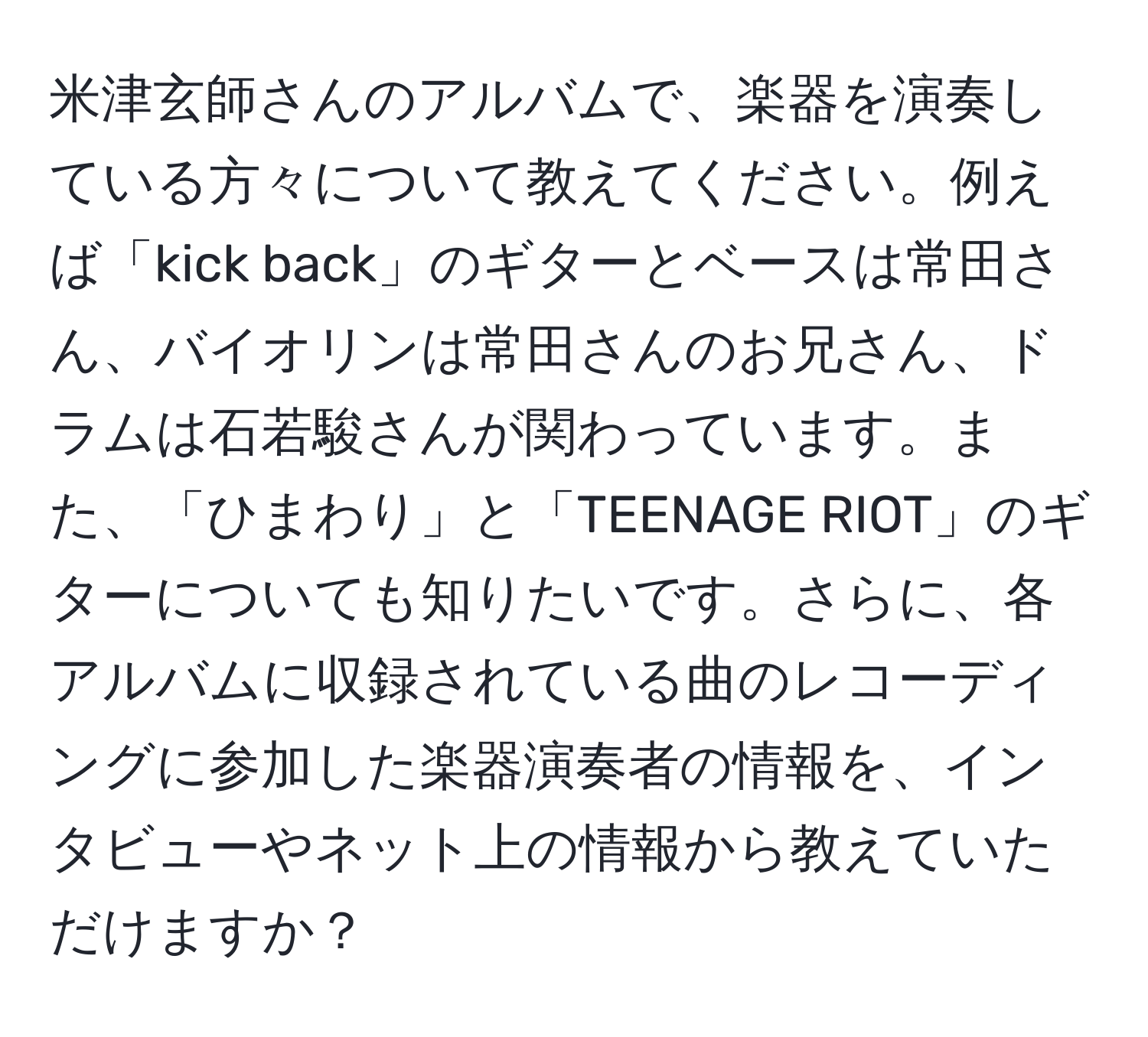 米津玄師さんのアルバムで、楽器を演奏している方々について教えてください。例えば「kick back」のギターとベースは常田さん、バイオリンは常田さんのお兄さん、ドラムは石若駿さんが関わっています。また、「ひまわり」と「TEENAGE RIOT」のギターについても知りたいです。さらに、各アルバムに収録されている曲のレコーディングに参加した楽器演奏者の情報を、インタビューやネット上の情報から教えていただけますか？