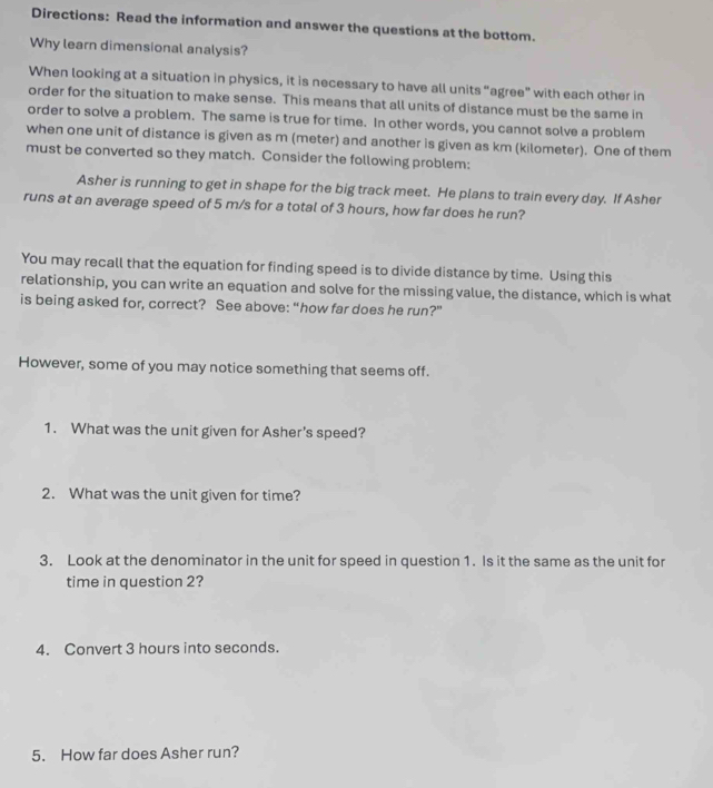 Directions: Read the information and answer the questions at the bottom. 
Why learn dimensional analysis? 
When looking at a situation in physics, it is necessary to have all units “agree” with each other in 
order for the situation to make sense. This means that all units of distance must be the same in 
order to solve a problem. The same is true for time. In other words, you cannot solve a problem 
when one unit of distance is given as m (meter) and another is given as km (kilometer). One of them 
must be converted so they match. Consider the following problem: 
Asher is running to get in shape for the big track meet. He plans to train every day. If Asher 
runs at an average speed of 5 m/s for a total of 3 hours, how far does he run? 
You may recall that the equation for finding speed is to divide distance by time. Using this 
relationship, you can write an equation and solve for the missing value, the distance, which is what 
is being asked for, correct? See above: “how far does he run?” 
However, some of you may notice something that seems off. 
1. What was the unit given for Asher's speed? 
2. What was the unit given for time? 
3. Look at the denominator in the unit for speed in question 1. Is it the same as the unit for 
time in question 2? 
4. Convert 3 hours into seconds. 
5. How far does Asher run?