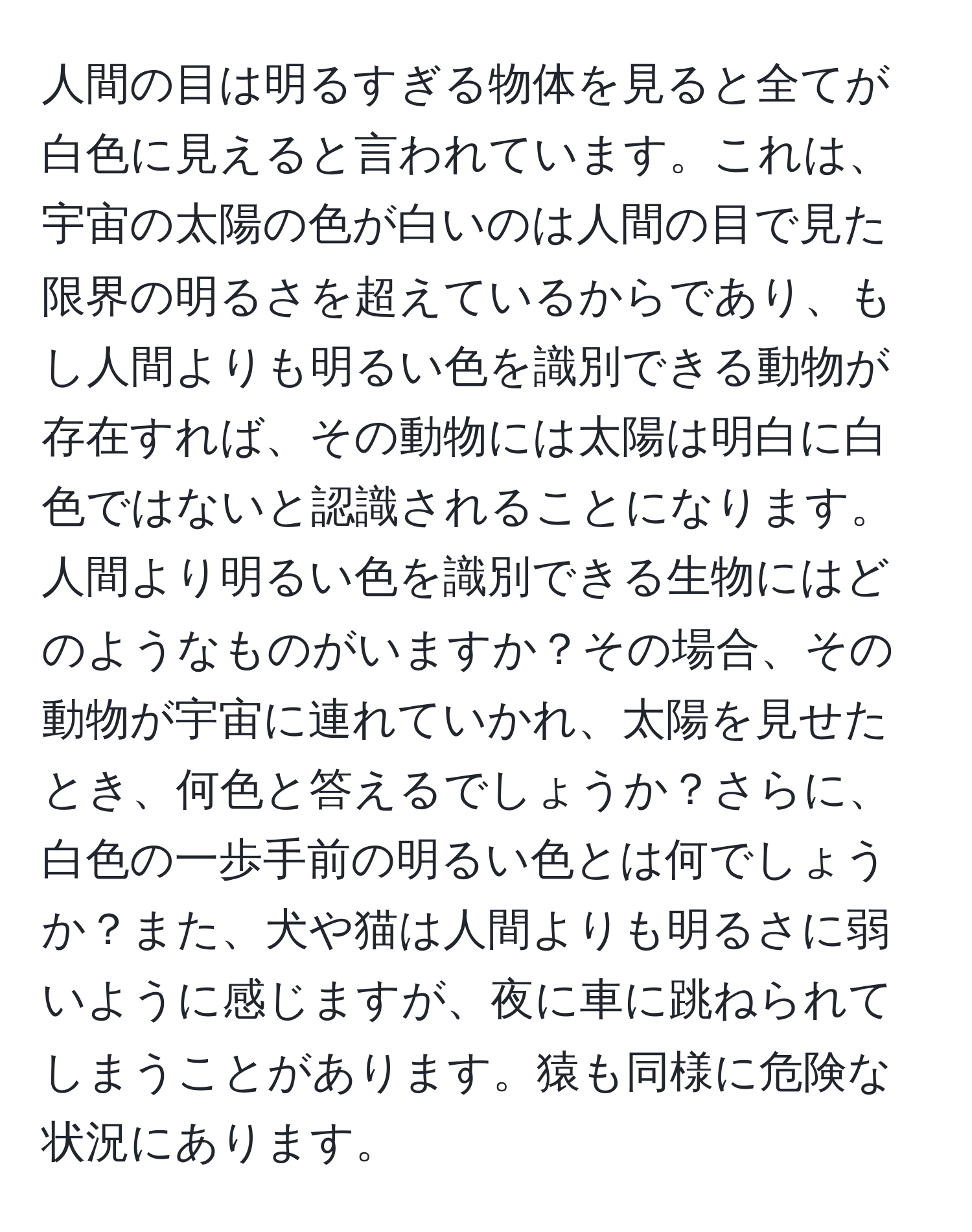 人間の目は明るすぎる物体を見ると全てが白色に見えると言われています。これは、宇宙の太陽の色が白いのは人間の目で見た限界の明るさを超えているからであり、もし人間よりも明るい色を識別できる動物が存在すれば、その動物には太陽は明白に白色ではないと認識されることになります。人間より明るい色を識別できる生物にはどのようなものがいますか？その場合、その動物が宇宙に連れていかれ、太陽を見せたとき、何色と答えるでしょうか？さらに、白色の一歩手前の明るい色とは何でしょうか？また、犬や猫は人間よりも明るさに弱いように感じますが、夜に車に跳ねられてしまうことがあります。猿も同様に危険な状況にあります。