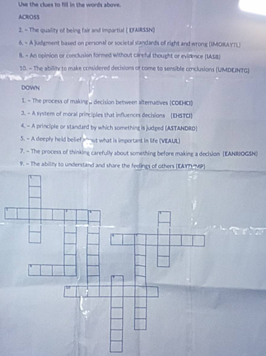 Use the clues to fill in the words above. 
ACROSS 
2. - The quality of being fair and impartial ( EFARSSN) 
6. - A judgment based on personal or societal standards of right and wrong (IMORAYTL) 
8. - An opinion or conclusion formed without careful thought or evidence (IASB) 
10. - The ability to make considered decisions or come to sensible conclusions (UMDEINTG) 
DOWN 
1. - The process of making , decision between alternatives (COEHCI) 
3. - A system of moral principles that influences decisions (EHSTCI) 
4. - A principle or standard by which something is judged (ASTANDRD) 
5. - A deeply held belief ut what is important in life (VEAUL) 
7. - The process of thinking carefully about something before making a decision (EANRIOGSN) 
9. - The ability to understand and share the feelings of others (EAYT MP)