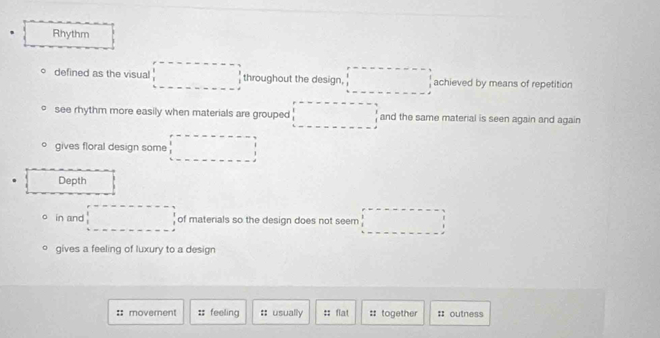 Rhythm 
defined as the visual □ throughout the design, □ achieved by means of repetition 
see rhythm more easily when materials are grouped □ and the same material is seen again and again 
gives floral design some □ 
Depth 
in and □ of materials so the design does not seem □ 
gives a feeling of luxury to a design 
:: movement :: feeling :: usually :: flat :: together : outness