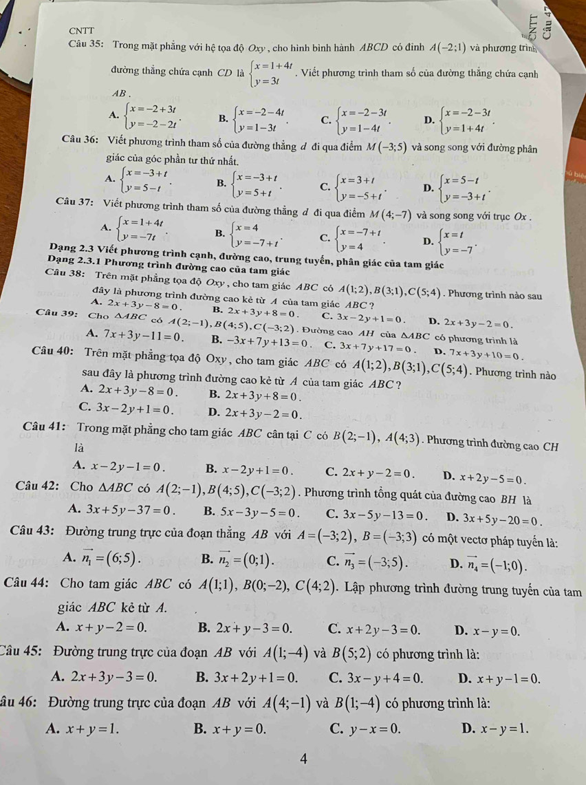 CNTT
E
Câu 35: Trong mặt phẳng với hệ tọa độ Oxy, cho hình bình hành ABCD có đình A(-2;1) và phương trình
đường thẳng chứa cạnh CD là beginarrayl x=1+4t y=3tendarray.. Viết phương trình tham số của đường thắng chứa cạnh
AB .
A. beginarrayl x=-2+3t y=-2-2tendarray. . B. beginarrayl x=-2-4t y=1-3tendarray. . C. beginarrayl x=-2-3t y=1-4tendarray. . D. beginarrayl x=-2-3t y=1+4tendarray. .
Câu 36: Viết phương trình tham số của đường thẳng đ đi qua điểm M(-3;5) và song song với đường phân
giác của góc phần tư thứ nhất.
A. beginarrayl x=-3+t y=5-tendarray. . B. beginarrayl x=-3+t y=5+tendarray. . C. beginarrayl x=3+t y=-5+tendarray. . D. beginarrayl x=5-t y=-3+tendarray. .
lý biệ
Câu 37: Viết phương trình tham số của đường thẳng đ đi qua điểm M(4;-7) và song song với trục Ox .
A. beginarrayl x=1+4t y=-7tendarray. B. beginarrayl x=4 y=-7+tendarray. . C. beginarrayl x=-7+t y=4endarray. . D. beginarrayl x=t y=-7endarray. .
Dạng 2.3 Viết phương trình cạnh, đường cao, trung tuyến, phân giác của tam giác
Dạng 2.3.1 Phương trình đường cao của tam giác
Câu 38: Trên mặt phẳng tọa độ Oxy , cho tam giác ABC có A(1;2),B(3;1),C(5;4). Phương trình nào sau
đây là phương trình đường cao kẻ từ A của tam giác ABC ?
A. 2x+3y-8=0. B. 2x+3y+8=0. C. 3x-2y+1=0. D. 2x+3y-2=0.
Câu 39: Cho △ ABC có A(2;-1),B(4;5),C(-3;2). Đường cao AH của △ ABC có phương trình là
A. 7x+3y-11=0. B. -3x+7y+13=0 C. 3x+7y+17=0. D. 7x+3y+10=0.
Câu 40: Trên mặt phẳng tọa độ Oxy, cho tam giác ABC có A(1;2),B(3;1),C(5;4). Phương trình nào
sau đây là phương trình đường cao kẻ từ A của tam giác ABC ?
A. 2x+3y-8=0. B. 2x+3y+8=0.
C. 3x-2y+1=0. D. 2x+3y-2=0.
Câu 41: Trong mặt phẳng cho tam giác ABC cân tại C có B(2;-1),A(4;3). Phương trình đường cao CH
là
A. x-2y-1=0. B. x-2y+1=0. C. 2x+y-2=0. D. x+2y-5=0.
Câu 42: Cho △ ABC có A(2;-1),B(4;5),C(-3;2). Phương trình tổng quát của đường cao BH là
A. 3x+5y-37=0. B. 5x-3y-5=0. C. 3x-5y-13=0. D. 3x+5y-20=0.
Câu 43: Đường trung trực của đoạn thẳng AB với A=(-3;2),B=(-3;3) có một vectơ pháp tuyển là:
A. vector n_1=(6;5). B. vector n_2=(0;1). C. vector n_3=(-3;5). D. vector n_4=(-1;0).
Câu 44: Cho tam giác ABC có A(1;1),B(0;-2),C(4;2) Lập phương trình đường trung tuyến của tam
giác ABC kẻ từ A.
A. x+y-2=0. B. 2x+y-3=0. C. x+2y-3=0. D. x-y=0.
Câu 45: Đường trung trực của đoạn AB với A(1;-4) và B(5;2) có phương trình là:
A. 2x+3y-3=0. B. 3x+2y+1=0. C. 3x-y+4=0. D. x+y-1=0.
âu 46: Đường trung trực của đoạn AB với A(4;-1) và B(1;-4) có phương trình là:
A. x+y=1. B. x+y=0. C. y-x=0. D. x-y=1.
4