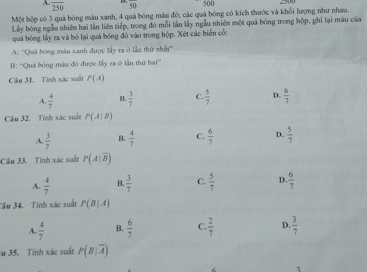 overline 50
A. overline 250 500 2500
Một hộp có 3 quả bóng màu xanh, 4 quả bóng màu đỏ; các quả bóng có kích thước và khối lượng như nhau.
Lấy bóng ngẫu nhiên hai lần liên tiếp, trong đó mỗi lần lấy ngẫu nhiên một quả bóng trong hộp, ghi lại màu của
quả bóng lấy ra và bỏ lại quả bóng đó vào trong hộp. Xét các biến cố:
A: “Quả bóng màu xanh được lấy ra ở lần thứ nhất”
B: “Quả bóng màu đỏ được lấy ra ở lần thứ hai”
Câu 31. Tính xác suất P(A)
C.
D.
A.  4/7   3/7   5/7   6/7 
B.
Câu 32. Tính xác suất P(A|B)
A.  3/7   4/7   6/7  D.  5/7 
B.
C.
Câu 33. Tính xác suất P(A|overline B)
D.
A.  4/7   3/7   5/7   6/7 
B.
C.
Câu 34. Tính xác suất P(B|A)
C.
A.  4/7   6/7   2/7   3/7 
B.
D.
lu 35. Tính xác suất P(B|overline A)
6
3