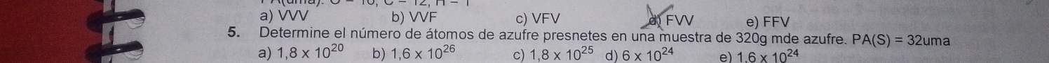 a) VVV b) VVF c) VFV e) FFV
5. Determine el número de átomos de azufre presnetes en una muestra de 320g mde azufre. PA(S)=32uma
a) 1,8* 10^(20) b) 1,6* 10^(26) c) 1,8* 10^(25) d) 6* 10^(24) e) 1.6* 10^(24)