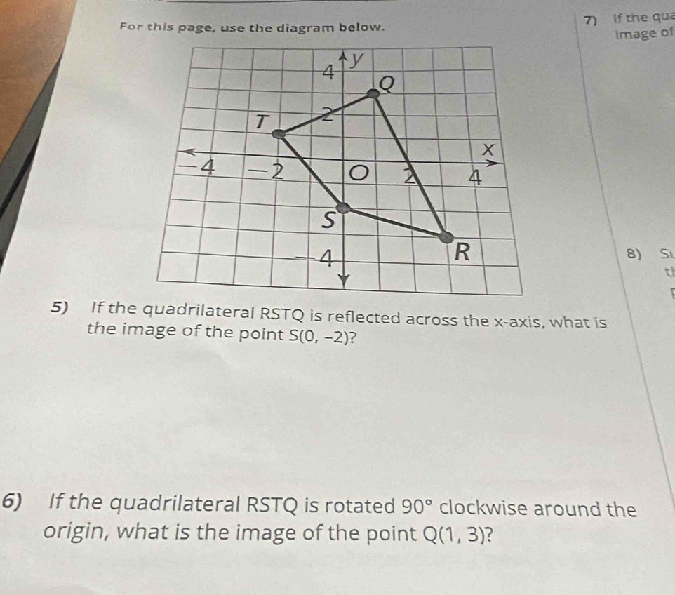 For this page, use the diagram below. 7) If the qua 
image of 
8) S
tl
5) If the quadrilateral RSTQ is reflected across the x-axis, what is 
the image of the point S(0,-2) ? 
6) If the quadrilateral RSTQ is rotated 90° clockwise around the 
origin, what is the image of the point Q(1,3) ?