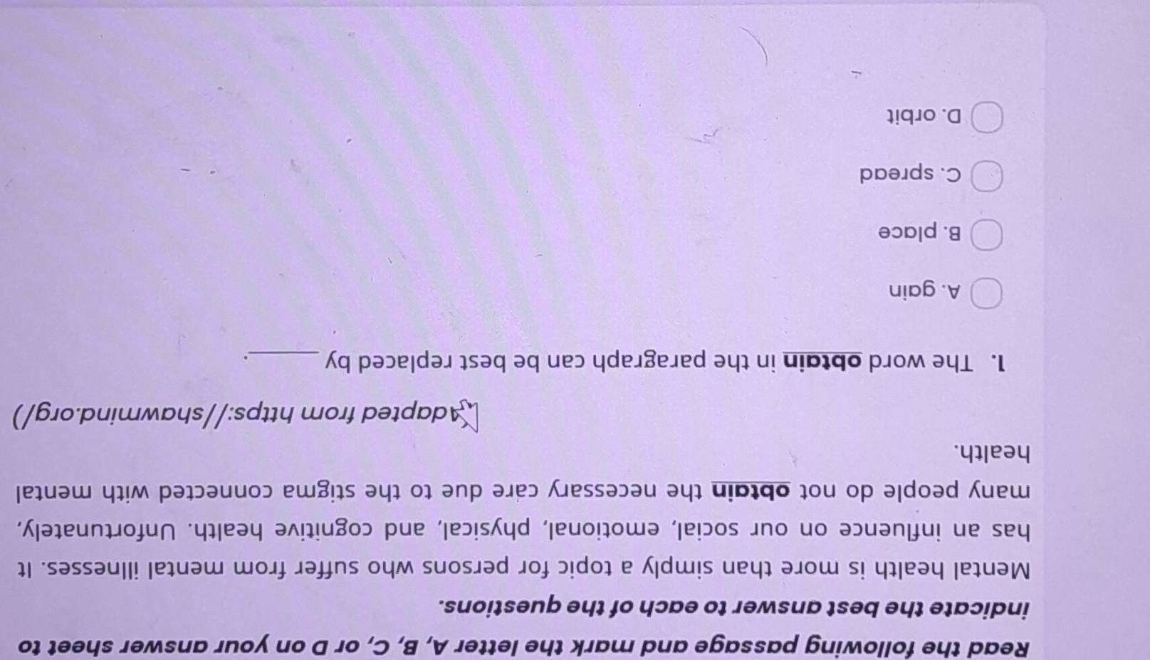 Read the following passage and mark the letter A, B, C, or D on your answer sheet to
indicate the best answer to each of the questions.
Mental health is more than simply a topic for persons who suffer from mental illnesses. It
has an influence on our social, emotional, physical, and cognitive health. Unfortunately,
many people do not obtain the necessary care due to the stigma connected with mental
health.
Adapted from https://shawmind.org/)
1. The word obtain in the paragraph can be best replaced by _、.
A. gain
B. place
C. spread
D. orbit