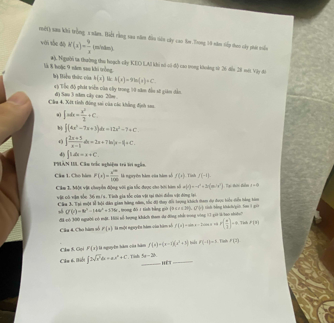 mét) sau khi trồng x năm. Biết rằng sau năm đầu tiên cây cao 8m .Trong 10 năm tiếp theo cây phát triển
với tốc độ h'(x)= 9/x  (m/năm).
a). Người ta thường thu hoạch cây KEO LAI khi nó có độ cao trong khoảng từ 26 đến 28 mét. Vậy đó
là 8 hoặc 9 năm sau khi trồng.
b) Biểu thức của h(x) là: h(x)=9ln (x)+C.
c) Tốc độ phát triển của cây trong 10 năm đầu sẽ giảm dần.
d) Sau 3 năm cây cao 20m .
Câu 4. Xét tính đúng sai của các khẳng định sau.
a) ∈t xdx= x^2/2 +C.
b) ∈t (4x^3-7x+3)dx=12x^2-7+C.
c) ∈t  (2x+5)/x-1 dx=2x+7ln |x-1|+C.
d) ∈t 1.dx=x+C.
PHẢN III. Câu trắc nghiệm trã lời ngắn.
Câu 1. Cho hàm F(x)= x^(100)/100  là nguyên hàm của hàm số f(x). Tính f(-1).
Câu 2. Một vật chuyển động với gia tốc được cho bởi hàm số a(t)=-t^2+2t(m/s^2). Tại thời điểm t=0
vật có vận tốc 36 m/s. Tính gia tốc của vật tại thời điểm vật dừng lại.
Câu 3. Tại một lễ hội dân gian hàng năm, tốc độ thay đổi lượng khách tham dự được biểu diễn bằng hàm
số Q'(t)=8t^3-144t^2+576t , trong đó / tính bằng giờ (0≤ t≤ 20),Q'(t) tính bằng khách/giờ. Sau 1 giờ
đã có 300 người có mặt. Hỏi số lượng khách tham dự đông nhất trong vòng 12 giờ là bao nhiêu?
Câu 4. Cho hàm số F(x) là một nguyên hàm của hàm số f(x)=sin x-2cos x và F( π /2 )=0. Tính F(0)
Câu 5. Gọi F(x) là nguyên hàm của hàm f(x)=(x-1)(x^2+3) biết F(-1)=5. Tính F(2).
Câu 6. Biết ∈t 2sqrt(x^3)dx=ax^b+C. Tính _ 5a-2b. _
Hết