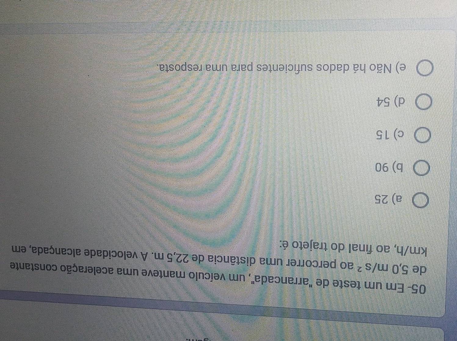 05- Em um teste de "arrancada", um veículo manteve uma aceleração constante
de 5,0m/s^2 ao percorrer uma distância de 22,5 m. A velocidade alcançada, em
km/h, ao final do trajeto é:
a) 25
b) 90
c) 15
d) 54
e) Não há dados suficientes para uma resposta.