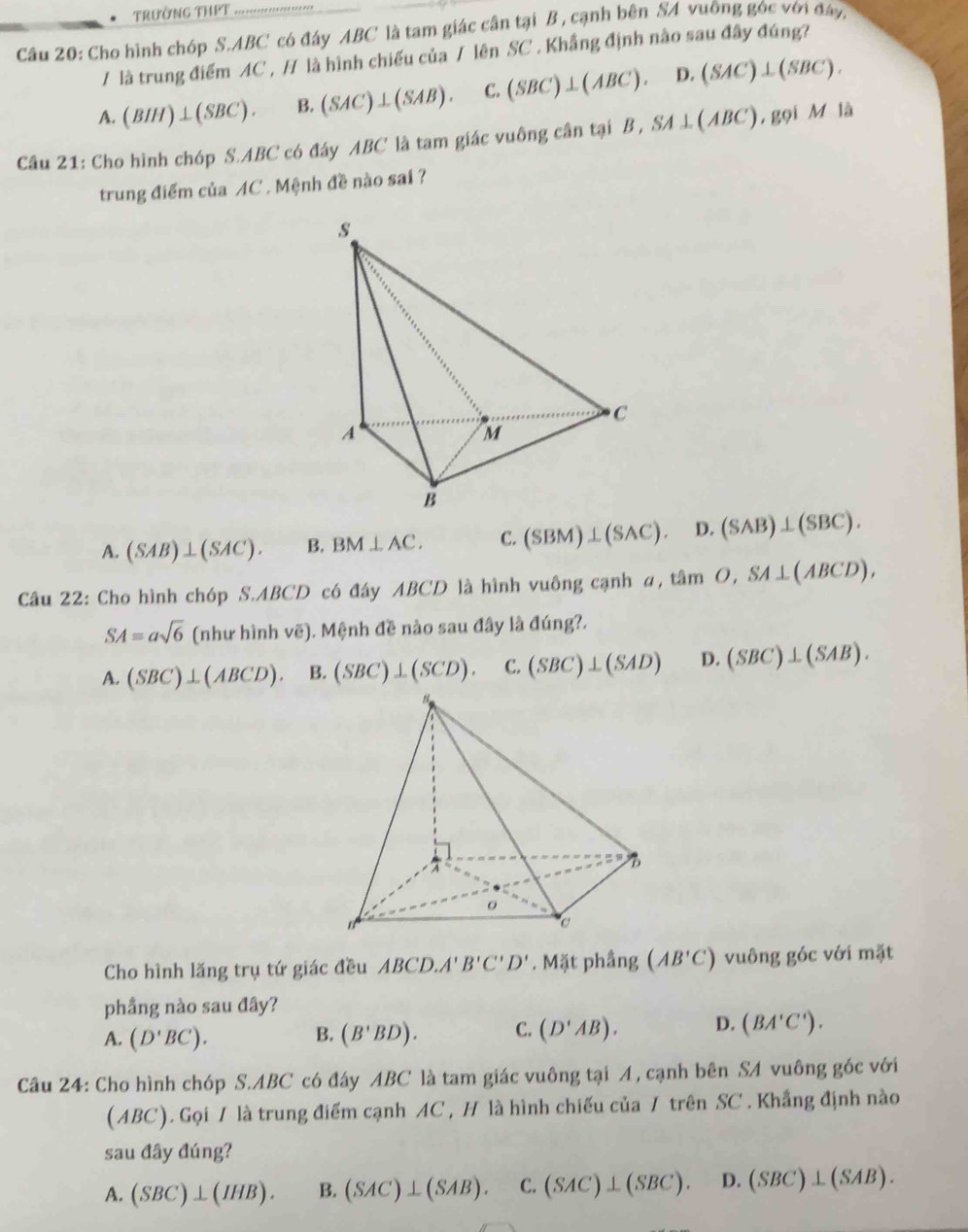 trường thet
Câu 20: Cho hình chóp S.ABC có đáy ABC là tam giác cân tại B , cạnh bên SA vuỡng góc với đáy,
/ là trung điểm AC , / là hình chiếu của / lên SC . Khẳng định nào sau đây đúng?
A. (BIH)⊥ (SBC). B. (SAC)⊥ (SAB). C. (SBC)⊥ (ABC). D. (SAC)⊥ (SBC).
Câu 21: Cho hình chóp S.ABC có đáy ABC là tam giác vuông cân tại B , SA⊥ (ABC) , gọi 2/ là
trung điểm của AC . Mệnh đề nào sai ?
A. (SAB)⊥ (SAC). B. BM⊥ AC. C. (SBM)⊥ (SAC). D. (SAB)⊥ (SBC).
Câu 22: Cho hình chóp S.ABCD có đáy ABCD là hình vuông cạnh α, tam O,SA⊥ (ABCD),
SA=asqrt(6) (như hình vẽ). Mệnh đề nào sau đây là đúng?.
A. (SBC)⊥ (ABCD). B. (SBC)⊥ (SCD). C. (SBC)⊥ (SAD) D. (SBC)⊥ (SAB).
Cho hình lăng trụ tứ giác đều ABCD. A'B'C'D'. Mặt phầng (AB'C) vuông góc với mặt
phẳng nào sau đây?
A. (D'BC). B. (B'BD). C. (D'AB). D. (BA'C').
Câu 24: Cho hình chóp S.ABC có đáy ABC là tam giác vuông tại A , cạnh bên SA vuông góc với
(ABC). Gọi / là trung điểm cạnh AC , H là hình chiếu của / trên SC . Khẳng định nào
sau đây đúng?
A. (SBC)⊥ (IHB). B. (SAC)⊥ (SAB). C. (SAC)⊥ (SBC). D. (SBC)⊥ (SAB).