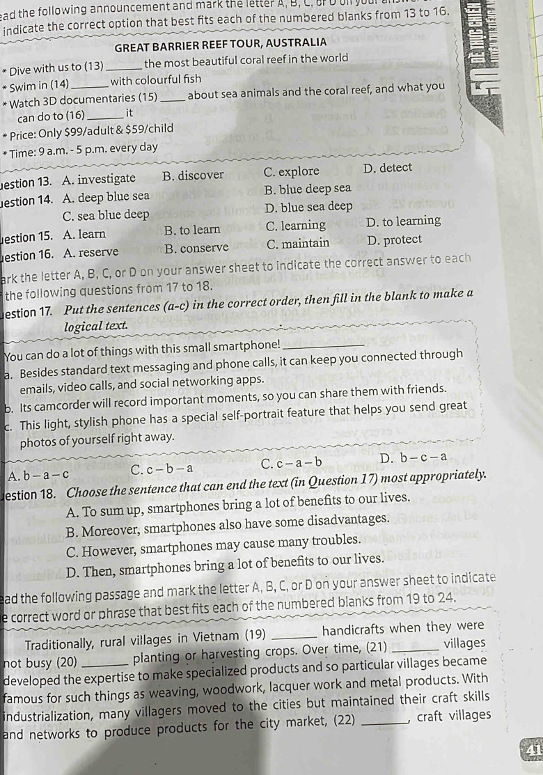 ead the following announcement and mark the letter A, B, C, o D ol your 
indicate the correct option that best fits each of the numbered blanks from 13 to 16.
GREAT BARRIER REEF TOUR, AUSTRALIA
Dive with us to (13) _the most beautiful coral reef in the world
* Swim in (14) with colourful fish
* Watch 3D documentaries (15) _about sea animals and the coral reef, and what you
can do to (16) _it
* Price: Only $99/adult & $59/child
* Time: 9 a.m. - 5 p.m. every day
estion 13. A. investigate B. discover C. explore D. detect
estion 14. A. deep blue sea B. blue deep sea
C. sea blue deep D. blue sea deep
estion 15. A. learn B. to learn C. learning D. to learning
estion 16. A. reserve B. conserve C. maintain D. protect
ark the letter A, B, C, or D on your answer sheet to indicate the correct answer to each
the following questions from 17 to 18.
estion 17. Put the sentences (a-c) in the correct order, then fill in the blank to make a
logical text.
You can do a lot of things with this small smartphone!_
a. Besides standard text messaging and phone calls, it can keep you connected through
emails, video calls, and social networking apps.
b. Its camcorder will record important moments, so you can share them with friends.
c. This light, stylish phone has a special self-portrait feature that helps you send great
photos of yourself right away.
A. b-a-c C. c-b-a C. c-a-b D. b-c-a
estion 18. Choose the sentence that can end the text (in Question 17) most appropriately.
A. To sum up, smartphones bring a lot of benefits to our lives.
B. Moreover, smartphones also have some disadvantages.
C. However, smartphones may cause many troubles.
D. Then, smartphones bring a lot of benefits to our lives.
ad the following passage and mark the letter A, B, C, or D on your answer sheet to indicate
e correct word or phrase that best fits each of the numbered blanks from 19 to 24.
Traditionally, rural villages in Vietnam (19) _handicrafts when they were
not busy (20) _planting or harvesting crops. Over time, (21) _villages
developed the expertise to make specialized products and so particular villages became
famous for such things as weaving, woodwork, lacquer work and metal products. With
industrialization, many villagers moved to the cities but maintained their craft skills
and networks to produce products for the city market, (22) _, craft villages