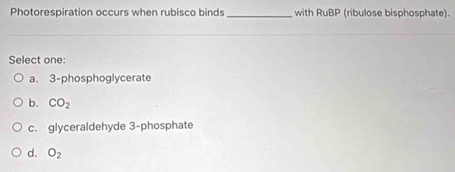 Photorespiration occurs when rubisco binds_ with RuBP (ribulose bisphosphate).
Select one:
a. 3 -phosphoglycerate
b. CO_2
c. glyceraldehyde 3 -phosphate
d. O_2