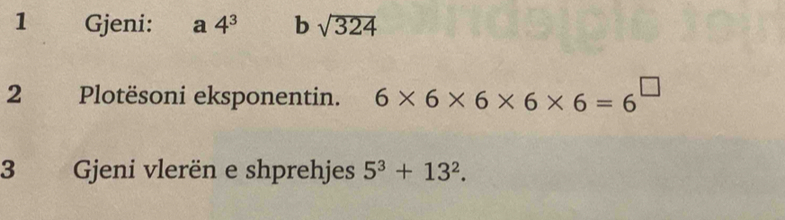 Gjeni: a 4^3 b sqrt(324)
2 Plotësoni eksponentin. 6* 6* 6* 6* 6=6^(□)
3 Gjeni vlerën e shprehjes 5^3+13^2.