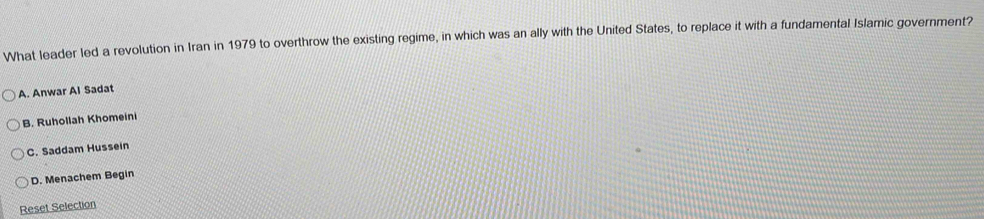 What leader led a revolution in Iran in 1979 to overthrow the existing regime, in which was an ally with the United States, to replace it with a fundamental Islamic government?
A. Anwar Al Sadat
B. Ruhollah Khomeini
C. Saddam Hussein
D. Menachem Begin
Reset Selection