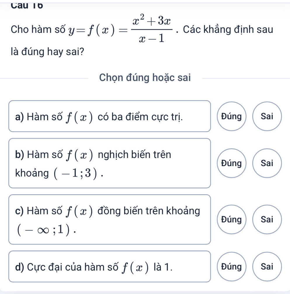 Cau 16
Cho hàm số y=f(x)= (x^2+3x)/x-1 . Các khẳng định sau
là đúng hay sai?
Chọn đúng hoặc sai
a) Hàm số f(x) có ba điểm cực trị. Đúng Sai
b) Hàm số f(x) nghịch biến trên
Đúng Sai
khoảng (-1;3).
c) Hàm số f(x) đồng biến trên khoảng
Đúng Sai
(-∈fty ;1).
d) Cực đại của hàm số f(x) là 1. Đúng Sai