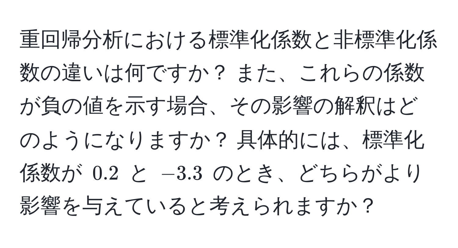 重回帰分析における標準化係数と非標準化係数の違いは何ですか？ また、これらの係数が負の値を示す場合、その影響の解釈はどのようになりますか？ 具体的には、標準化係数が $0.2$ と $-3.3$ のとき、どちらがより影響を与えていると考えられますか？