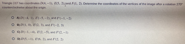 Triangle DEF has coordinates D(4,-1), E(5,2) rand F(1,2). Determine the coordinates of the vertices of the image after a rotation 270°
counterclockwise about the origin.
A) D(-4,1), E(-5,-2) , and F(-1,-2)
B) D'(1,0), E(2,3) , and F(-2,3)
C) D'(-1,-4), E(2,-5) , and F'(2,-1)
D) D'(5,-1), E'(6,2) , and F'(2,2)