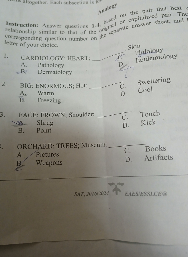 Analogy
Instruction: Answer questions 1.4, based on the pair that best c
relationship similar to that of the original or capitalized pair. The
corresponding question number on the separate answer sheet, and
letter of your choice.
: Skin
1. CARDIOLOGY: HEART; _C. Philology
A. Pathology
D. Epidemiology
B. Dermatology
2. BIG: ENORMOUS; Hot:
_C. Sweltering
A. Warm
D. Cool
B. Freezing
_
3. FACE: FROWN; Shoulder: C.
Touch
Shrug
D. Kick
B. Point
ORCHARD: TREES; Museum:
_
C. Books
A. Pictures
B. Weapons D. Artifacts
SAT, 2016/2024 EAES|ESSLCE@