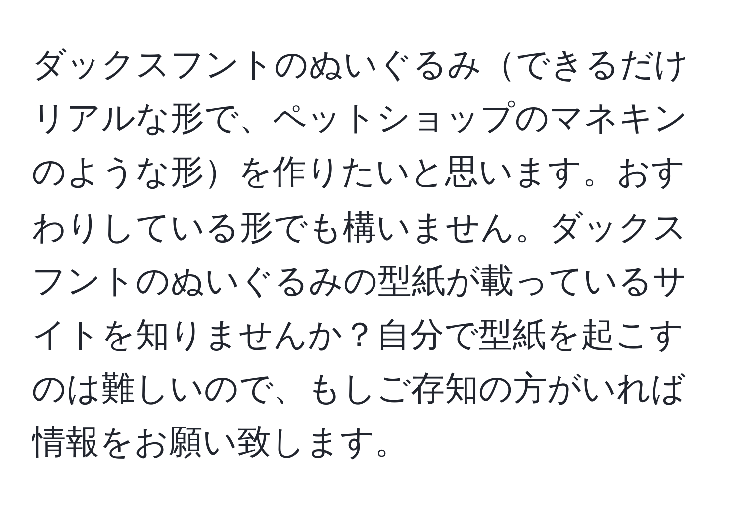 ダックスフントのぬいぐるみできるだけリアルな形で、ペットショップのマネキンのような形を作りたいと思います。おすわりしている形でも構いません。ダックスフントのぬいぐるみの型紙が載っているサイトを知りませんか？自分で型紙を起こすのは難しいので、もしご存知の方がいれば情報をお願い致します。