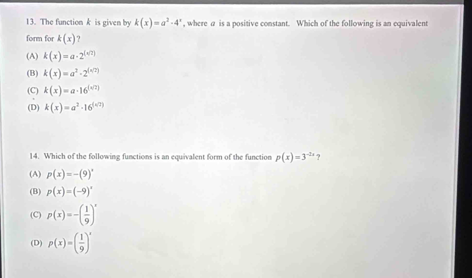 The functionk is given by k(x)=a^2· 4^x , where a is a positive constant. Which of the following is an equivalent
form for k(x) ?
(A) k(x)=a· 2^((x/2))
(B) k(x)=a^2· 2^((x/2))
(C) k(x)=a· 16^((x/2))
(D) k(x)=a^2· 16^((x/2))
14. Which of the following functions is an equivalent form of the function p(x)=3^(-2x) ?
(A) p(x)=-(9)^x
(B) p(x)=(-9)^x
(C) p(x)=-( 1/9 )^x
(D) p(x)=( 1/9 )^x