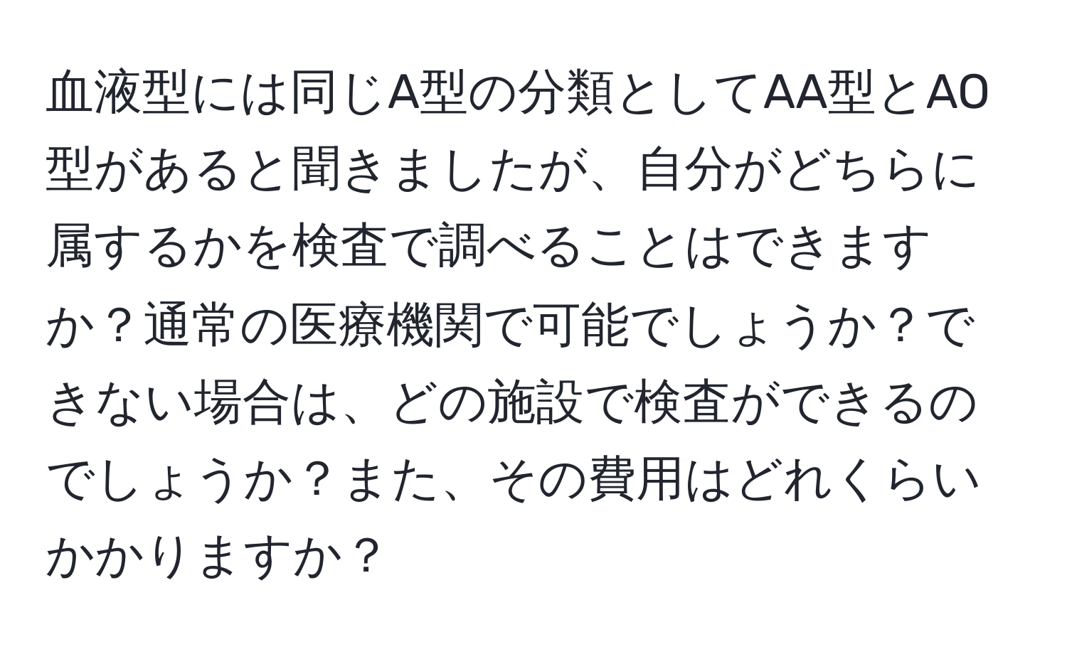 血液型には同じA型の分類としてAA型とAO型があると聞きましたが、自分がどちらに属するかを検査で調べることはできますか？通常の医療機関で可能でしょうか？できない場合は、どの施設で検査ができるのでしょうか？また、その費用はどれくらいかかりますか？