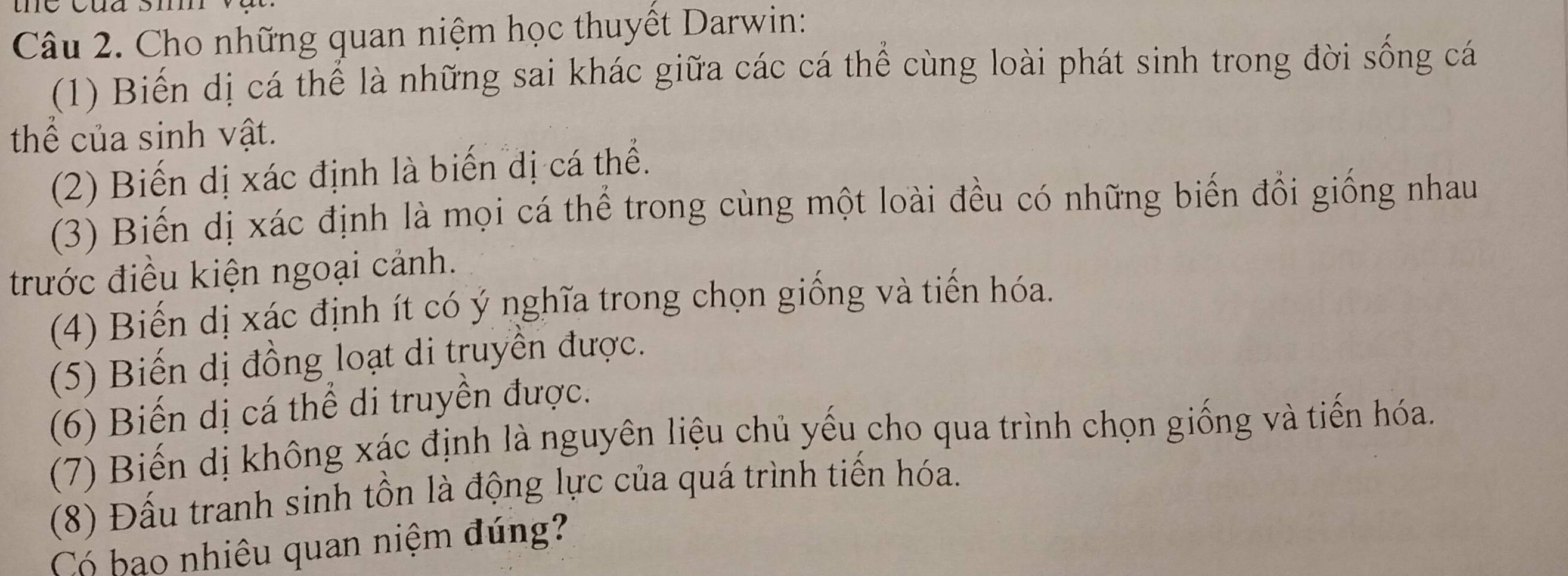 Cho những quan niệm học thuyết Darwin: 
(1) Biến dị cá thể là những sai khác giữa các cá thể cùng loài phát sinh trong đời sống cá 
thể của sinh vật. 
(2) Biến dị xác định là biến dị cá thể. 
(3) Biến dị xác định là mọi cá thể trong cùng một loài đều có những biến đổi giống nhau 
trước điều kiện ngoại cảnh. 
(4) Biến dị xác định ít có ý nghĩa trong chọn giống và tiến hóa. 
(5) Biến dị đồng loạt di truyền được. 
(6) Biến dị cá thể di truyền được. 
(7) Biến dị không xác định là nguyên liệu chủ yếu cho qua trình chọn giống và tiến hóa. 
(8) Đấu tranh sinh tồn là động lực của quá trình tiến hóa. 
Có bạo nhiêu quan niệm đúng?